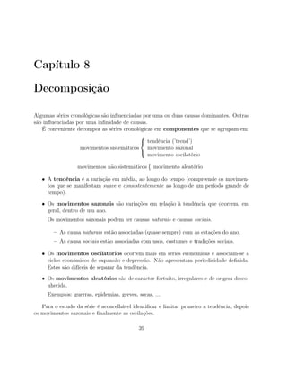 Capítulo 8
Decomposição
Algumas séries cronológicas são inﬂuenciadas por uma ou duas causas dominantes. Outras
são inﬂuenciadas por uma inﬁnidade de causas.
É conveniente decompor as séries cronológicas em componentes que se agrupam em:
movimentos sistemáticos



tendência (’trend’)
movimento sazonal
movimento oscilatório
movimentos não sistemáticos movimento aleatório
• A tendência é a variação em média, ao longo do tempo (compreende os movimen-
tos que se manifestam suave e consistentemente ao longo de um período grande de
tempo).
• Os movimentos sazonais são variações em relação à tendência que ocorrem, em
geral, dentro de um ano.
Os movimentos sazonais podem ter causas naturais e causas sociais.
– As causa naturais estão associadas (quase sempre) com as estações do ano.
– As causa sociais estão associadas com usos, costumes e tradições sociais.
• Os movimentos oscilatórios ocorrem mais em séries económicas e associam-se a
ciclos económicos de expansão e depressão. Não apresentam periodicidade deﬁnida.
Estes são difíceis de separar da tendência.
• Os movimentos aleatórios são de carácter fortuito, irregulares e de origem desco-
nhecida.
Exemplos: guerras, epidemias, greves, secas, ...
Para o estudo da série é aconcelhável identiﬁcar e limitar primeiro a tendência, depois
os movimentos sazonais e ﬁnalmente as oscilações.
39
 