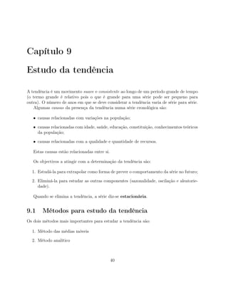 Capítulo 9
Estudo da tendência
A tendência é um movimento suave e consistente ao longo de um período grande de tempo
(o termo grande é relativo pois o que é grande para uma série pode ser pequeno para
outra). O número de anos em que se deve considerar a tendência varia de série para série.
Algumas causas da presença da tendência numa série cronológica são:
• causas relacionadas com variações na população;
• causas relacionadas com idade, saúde, educação, constituição, conhecimentos teóricos
da população;
• causas relacionadas com a qualidade e quantidade de recursos.
Estas causas estão relacionadas entre si.
Os objectivos a atingir com a determinação da tendência são:
1. Estudá-la para extrapolar como forma de prever o comportamento da série no futuro;
2. Eliminá-la para estudar as outras componentes (sazonalidade, oscilação e aleatorie-
dade).
Quando se elimina a tendência, a série diz-se estacionária.
9.1 Métodos para estudo da tendência
Os dois métodos mais importantes para estudar a tendência são:
1. Método das médias móveis
2. Método analítico
40
 