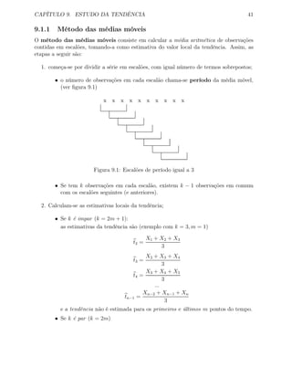 CAPÍTULO 9. ESTUDO DA TENDÊNCIA 41
9.1.1 Método das médias móveis
O método das médias móveis consiste em calcular a média aritmética de observações
contidas em escalões, tomando-a como estimativa do valor local da tendência. Assim, as
etapas a seguir são:
1. começa-se por dividir a série em escalões, com igual número de termos sobrepostos;
• o número de observações em cada escalão chama-se período da média móvel,
(ver ﬁgura 9.1)
x x x x x x x x x x
Figura 9.1: Escalões de período igual a 3
• Se tem k observações em cada escalão, existem k − 1 observações em comum
com os escalões seguintes (e anteriores).
2. Calculam-se as estimativas locais da tendência;
• Se k é impar (k = 2m + 1):
as estimativas da tendência são (exemplo com k = 3, m = 1)
t2 =
X1 + X2 + X3
3
t3 =
X2 + X3 + X4
3
t4 =
X3 + X4 + X5
3
...
tn−1 =
Xn−2 + Xn−1 + Xn
3
e a tendência não é estimada para os primeiros e últimos m pontos do tempo.
• Se k é par (k = 2m)
 