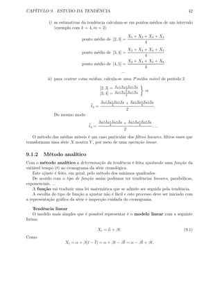 CAPÍTULO 9. ESTUDO DA TENDÊNCIA 42
i) as estimativas da tendência calculam-se em pontos médios de um intervalo
(exemplo com k = 4, m = 2)
ponto médio de [2, 3] =
X1 + X2 + X3 + X4
4
ponto médio de [3, 4] =
X2 + X3 + X4 + X5
4
ponto médio de [4, 5] =
X3 + X4 + X5 + X6
4
...
ii) para centrar estas médias, calcula-se uma 2a
média móvel de período 2
[2, 3] = X1+X2+X3+X4
4
[3, 4] = X2+X3+X4+X5
4
⇒
t3 =
X1+X2+X3+X4
4
+ X2+X3+X4+X5
4
2
.
Do mesmo modo
t4 =
X2+X3+X4+X5
4
+ X3+X4+X5+X6
4
2
, ...
O método das médias móveis é um caso particular dos ﬁltros lineares, ﬁltros esses que
transformam uma série X noutra Y , por meio de uma operação linear.
9.1.2 Método analítico
Com o método analítico a determinação da tendência é feita ajustando uma função da
variável tempo (t) ao cronograma da série cronológica.
Este ajuste é feito, em geral, pelo método dos mínimos quadrados.
De acordo com o tipo de função assim podemos ter tendências lineares, parabólicas,
exponenciais, ...
A função vai traduzir uma lei matemática que se admite ser seguida pela tendência.
A escolha do tipo de função a ajustar não é fácil e este processo deve ser iniciado com
a representação gráﬁca da série e inspecção cuidada do cronograma.
Tendência linear
O modelo mais simples que é possível representar é o modelo linear com a seguinte
forma:
Xt = α + βt. (9.1)
Como
Xt = α + β(t − t) = α + βt − βt = α − βt + βt,
 