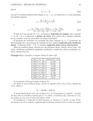 CAPÍTULO 9. ESTUDO DA TENDÊNCIA 43
tem-se
α = α − βt (9.2)
em que t é a média aritmética dos tempos, t1, t2, ..., tn, e os valores de α e β são calculados
da seguinte maneira:
α =
X1 + X2 + ... + Xn
n
(9.3)
e
β =
(t1 − t)X1 + (t2 − t)X2 + ... + (tn − t)Xn
(t1 − t)2 + (t2 − t)2 + ... + (tn − t)2
. (9.4)
O valor de α da equação Xt = α + βt chama-se ordenada na origem, isto é, quando
t = 0, Xt = α, e β representa o declive da recta. Este declive dá a variação veriﬁcada
em Xt quando t varia de um período de tempo (constante).
O quadrado do coeﬁciente de correlação das duas variáveis X e t, r2
(coeﬁciente de
determinação) dá a percentagem da variação da série original explicada pela tendência
linear. A diferença 100% − r2
% é a variação explicada pelos outros movimentos.
Além da tendência linear, descrita por um polinómio linear, existem outros tipos, tais
como: tendências quadráticas (polinómio quadrático), tendências cúbicas (polinómio cú-
bico), exponenciais, etc.
Exemplo 9.1.1 Considere a seguinte tabela de valores [2]:
Ano t X desvios:X − Xt
1973 1 233 41.258
1974 2 250.3 39.884
1975 3 158 -71.09
1976 4 178.3 -69.464
1977 5 293.5 27.062
1978 6 309.5 24.388
1979 7 279 -24.786
1980 8 355.2 32.74
O cronograma está representado na ﬁgura 9.2.
No ajuste de uma tendência linear, usando as equações (9.3), (9.4), (9.2) e ﬁnalmente
(9.1), obtêm-se
Xt = 173.068 + 18.674 t.
A representação desta recta está na ﬁgura 9.2. A interpretação é a seguinte - A partir
de uma valor de 173.068 veriﬁcado para t = 0 (1972), a tendência (Xt) aumenta (β > 0),
em média, por ano (ver 1a
coluna da tabela) 18.67.
Se calcularmos o coeﬁciente de determinação, r2
, teremos r2
= 0.475, ou seja, 47.5%
da variação da série original é explicada pela tendência, ﬁcando 52.5% à conta dos outros
 