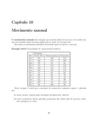Capítulo 10
Movimento sazonal
Os movimentos sazonais são variações que ocorrem dentro de um ano e de acordo com
um certo modelo (mais ou menos rígido) que se repete de ano para ano.
São todos os movimentos periódicos de período igual ou inferior a um ano.
Exemplo 10.0.2 Sazonalidade de casamentos[1] (índices)
Paróquias
Mês Sul do Pico Transmontanas Guimarães
Jan 122 126 117
Fev 164 172 160
Mar 29 91 64
Abr 52 111 118
Mai 140 131 127
Jun 105 98 111
Jul 73 64 64
Ago 69 68 76
Set 93 83 78
Out 154 75 96
Nov 161 78 110
Dez 39 104 94
Deste exemplo é visível que a marcação de casamentos, nalgumas regiões, é afectada
por:
• razões sociais: respeito pelas interdições da Quaresma, Advento
• razões económicas: fainas agrícolas, preparação das vinhas (ﬁm de inverno), vindi-
mas, pastagens no verão.
46
 