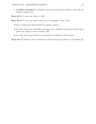 CAPÍTULO 10. MOVIMENTO SAZONAL 48
5. Os índices sazonais são calculados como a percentagem da média de cada mês em
relação à média geral.
Nota 10.1.1 A soma dos índices é 1200.
Nota 10.1.2 O nível que traduz ausência de sazonalidade é igual a 100.
Assim, os índices são interpretados da seguinte maneira:
• Um valor menor que 100 indica que nesse mês a ﬂutuação sazonal se traduz numa
quebra em relação ao nível ’normal’ (100);
• Um valor maior que 100 indica um aumento em relação ao nível normal.
Nota 10.1.3 Também existe o método das médias móveis para estudar a sazonalidade [2].
 