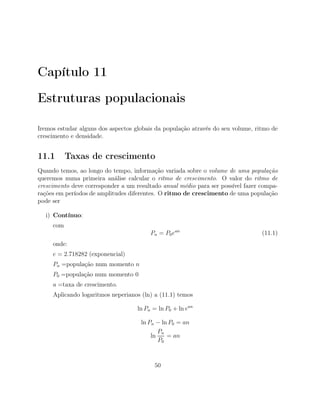 Capítulo 11
Estruturas populacionais
Iremos estudar alguns dos aspectos globais da população através do seu volume, ritmo de
crescimento e densidade.
11.1 Taxas de crescimento
Quando temos, ao longo do tempo, informação variada sobre o volume de uma população
queremos numa primeira análise calcular o ritmo de crescimento. O valor do ritmo de
crescimento deve corresponder a um resultado anual médio para ser possível fazer compa-
rações em períodos de amplitudes diferentes. O ritmo de crescimento de uma população
pode ser
i) Contínuo:
com
Pn = P0ean
(11.1)
onde:
e = 2.718282 (exponencial)
Pn =população num momento n
P0 =população num momento 0
a =taxa de crescimento.
Aplicando logaritmos neperianos (ln) a (11.1) temos
ln Pn = ln P0 + ln ean
ln Pn − ln P0 = an
ln
Pn
P0
= an
50
 