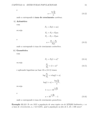 CAPÍTULO 11. ESTRUTURAS POPULACIONAIS 51
e
a =
ln Pn
P0
n
(11.2)
onde a corresponde à taxa de crescimento contínuo.
ii) Aritmético:
com
Pn = P0(1 + an)
ou seja
Pn = P0 + P0an
Pn − P0 = P0an
e
a =
Pn − P0
P0n
(11.3)
onde a corresponde à taxa de crescimento aritmético.
iii) Geométrico:
com
Pn = P0(1 + a)n
(11.4)
ou seja
Pn
P0
= (1 + a)n
(11.5)
e aplicando logaritmo na base 10 a (11.5) temos
log
Pn
P0
= n log(1 + a)
log(1 + a) =
log Pn
P0
n
,
ou seja
1 + a = 10
log
Pn
P0
n
e
a = 10
log Pn
P0
n − 1 (11.6)
onde a corresponde à taxa de crescimento geométrico.
Exemplo 11.1.1 Se em 1821 a população de uma região era de 3276203 habitantes, e se
a taxa de crescimento, a, é de 0.25%, qual a população ao ﬁm de 5, 25 e 100 anos?
 