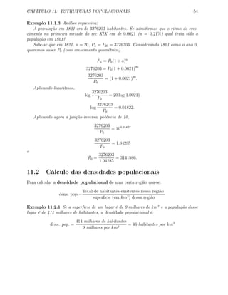 CAPÍTULO 11. ESTRUTURAS POPULACIONAIS 54
Exemplo 11.1.3 Análise regressiva:
A população em 1821 era de 3276203 habitantes. Se admitirmos que o ritmo de cres-
cimento na primeira metade do sec XIX era de 0.0021 (a = 0.21%) qual teria sido a
população em 1801?
Sabe-se que em 1821, n = 20, Pn = P20 = 3276203. Considerando 1801 como o ano 0,
queremos saber P0 (com crescimento geométrico).
Pn = P0(1 + a)n
3276203 = P0(1 + 0.0021)20
3276203
P0
= (1 + 0.0021)20
.
Aplicando logaritmos,
log
3276203
P0
= 20 log(1.0021)
log
3276203
P0
= 0.01822.
Aplicando agora a função inversa, potência de 10,
3276203
P0
= 100.01822
3276203
P0
= 1.04285
e
P0 =
3276203
1.04285
= 3141586.
11.2 Cálculo das densidades populacionais
Para calcular a densidade populacional de uma certa região usa-se:
dens. pop.=
Total de habitantes existentes nessa região
superﬁcie (em km2) dessa região
Exemplo 11.2.1 Se a superfície de um lugar é de 9 milhares de km2
e a população desse
lugar é de 414 milhares de habitantes, a densidade populacional é:
dens. pop. =
414 milhares de habitantes
9 milhares por km2
= 46 habitantes por km2
 
