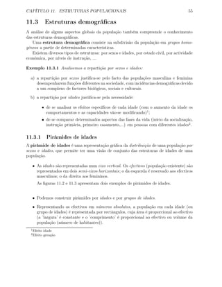 CAPÍTULO 11. ESTRUTURAS POPULACIONAIS 55
11.3 Estruturas demográﬁcas
A análise de alguns aspectos globais da população também compreende o conhecimento
das estruturas demográﬁcas.
Uma estrutura demográﬁca consiste na subdivisão da população em grupos homo-
géneos a partir de determinadas características.
Existem diversos tipos de estruturas: por sexos e idades, por estado civil, por actividade
económica, por níveis de instrução, ...
Exemplo 11.3.1 Analisemos a repartição por sexos e idades:
a) a repartição por sexos justiﬁca-se pelo facto das populações masculina e feminina
desempenharem funções diferentes na sociedade, com incidências demográﬁcas devido
a um complexo de factores biológicos, sociais e culturais.
b) a repartição por idades justiﬁca-se pela necessidade:
• de se analisar os efeitos especíﬁcos de cada idade (com o aumento da idade os
comportamentos e as capacidades vão-se modiﬁcando)1
;
• de se comparar determinados aspectos das fases da vida (início da socialização,
instrução primária, primeiro casamento,...) em pessoas com diferentes idades2
.
11.3.1 Pirâmides de idades
A pirâmide de idades é uma representação gráﬁca da distribuição de uma população por
sexos e idades, que permite ter uma visão de conjunto das estruturas de idades de uma
população.
• As idades são representadas num eixo vertical. Os efectivos (população existente) são
representados em dois semi-eixos horizontais; o da esquerda é reservado aos efectivos
masculinos; o da direita aos femininos.
As ﬁguras 11.2 e 11.3 apresentam dois exemplos de pirâmides de idades.
• Podemos construir pirâmides por idades e por grupos de idades.
• Representando os efectivos em números absolutos, a população em cada idade (ou
grupo de idades) é representada por rectângulos, cuja área é proporcional ao efectivo
(a ’largura’ é constante e o ’comprimento’ é proporcional ao efectivo ou volume da
população (número de habitantes)).
1
Efeito idade
2
Efeito geração
 