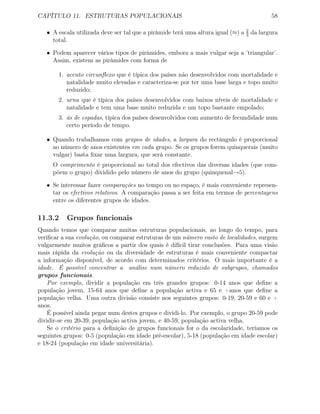 CAPÍTULO 11. ESTRUTURAS POPULACIONAIS 58
• A escala utilizada deve ser tal que a pirâmide terá uma altura igual (≈) a 2
3
da largura
total.
• Podem aparecer vários tipos de pirâmides, embora a mais vulgar seja a ’triangular’.
Assim, existem as pirâmides com forma de
1. acento circunﬂexo que é típica dos países não desenvolvidos com mortalidade e
natalidade muito elevadas e caracteriza-se por ter uma base larga e topo muito
reduzido;
2. urna que é típica dos países desenvolvidos com baixos níveis de mortalidade e
natalidade e tem uma base muito reduzida e um topo bastante empolado;
3. ás de espadas, típica dos países desenvolvidos com aumento de fecundidade num
certo período de tempo.
• Quando trabalhamos com grupos de idades, a largura do rectângulo é proporcional
ao número de anos existentes em cada grupo. Se os grupos forem quinquerais (muito
vulgar) basta ﬁxar uma largura, que será constante.
O comprimento é proporcional ao total dos efectivos das diversas idades (que com-
põem o grupo) dividido pelo número de anos do grupo (quinquenal→5).
• Se interessar fazer comparações no tempo ou no espaço, é mais conveniente represen-
tar os efectivos relativos. A comparação passa a ser feita em termos de percentagens
entre os diferentes grupos de idades.
11.3.2 Grupos funcionais
Quando temos que comparar muitas estruturas populacionais, ao longo do tempo, para
veriﬁcar a sua evolução, ou comparar estruturas de um número vasto de localidades, surgem
vulgarmente muitos gráﬁcos a partir dos quais é difícil tirar conclusões. Para uma visão
mais rápida da evolução ou da diversidade de estruturas é mais conveniente compactar
a informação disponível, de acordo com determinados critérios. O mais importante é a
idade. É possível concentrar a análise num número reduzido de subgrupos, chamados
grupos funcionais.
Por exemplo, dividir a população em três grandes grupos: 0-14 anos que deﬁne a
população jovem, 15-64 anos que deﬁne a população activa e 65 e +anos que deﬁne a
população velha. Uma outra divisão consiste nos seguintes grupos: 0-19, 20-59 e 60 e +
anos.
É possível ainda pegar num destes grupos e dividi-lo. Por exemplo, o grupo 20-59 pode
dividir-se em 20-39, população activa jovem, e 40-59, população activa velha.
Se o critério para a deﬁnição de grupos funcionais for o da escolaridade, teríamos os
seguintes grupos: 0-5 (população em idade pré-escolar), 5-18 (população em idade escolar)
e 18-24 (população em idade universitária).
 