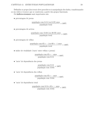 CAPÍTULO 11. ESTRUTURAS POPULACIONAIS 59
Deﬁnidos os grupos funcionais deve proceder-se à manipulação dos dados, transformando-
os em índices-resumos que se constroem a partir dos grupos funcionais.
Os índices-resumos mais importantes são:
• percentagem de jovens
população com 0-14 (ou 0-19) anos
população total
× 100%
• percentagem de activos
população com 15-64 (ou 20-59) anos
população total
× 100%
• percentagem de velhos
população com 65 e + (ou 60 e +) anos
população total
× 100%
• índice de vitalidade (’racio’ entre velhos e jovens)
população com 65 e + anos
população com 0-14
× 100%
• ’racio’ de dependência dos jovens
população com 0-14
população com 15-64
× 100%
• ’racio’ de dependência dos velhos
população com 65 e + anos
população com 15-64
× 100%
• ’racio’ de dependência total
população com 0-14 e 65 e + anos
população com 15-64
× 100%
 