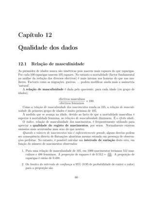Capítulo 12
Qualidade dos dados
12.1 Relação de masculinidade
As pirâmides de idades nunca são simétricas pois nascem mais rapazes do que raparigas.
Por cada 100 raparigas nascem 105 rapazes. No entanto a mortalidade (factor fundamental
na análise da redução dos diversos efectivos) é mais intensa nos homens do que nas mu-
lheres. Factores como as migrações, guerras, ... podem modiﬁcar ainda mais a assimetria
’natural’.
A relação de masculinidade é dada pelo quociente, para cada idade (ou grupo de
idades),
efectivos masculinos
efectivos femininos
× 100.
Como a relação de masculinidade dos nascimentos ronda os 105, a relação de masculi-
nidade do primeiro grupo de idades é muito próxima de 105.
À medida que se avança na idade, devido ao facto de que a mortalidade masculina é
superior à mortalidade feminina, as relações de masculinidade diminuem. É o efeito idade.
O índice, relação de masculinidade dos nascimentos, é frequentemente utilizado para
apreciar a qualidade do registo de nascimentos, por sexos. Normalmente existem
omissões mais acentuadas num sexo do que noutro.
Quando o número de nascimentos não é suﬁcientemente grande, alguns desvios podem
ser consequência directa de ﬂutuações aleatórias mesmo estando em presença de observa-
ções perfeitas. No entanto, é possível calcular um intervalo de variação deste erro, em
função do número de nascimentos observados:
1. Para uma relação de masculinidade de 105, em 1000 nascimentos teríamos 512 mas-
culinos e 488 femininos. A proporção de rapazes é de 0.512 = 512
1000
. A proporção de
raparigas é então de 0.488.
2. Os limites do intervalo de conﬁança a 95% (0.95 de probabilidade de conter o valor)
para a proporção são
60
 