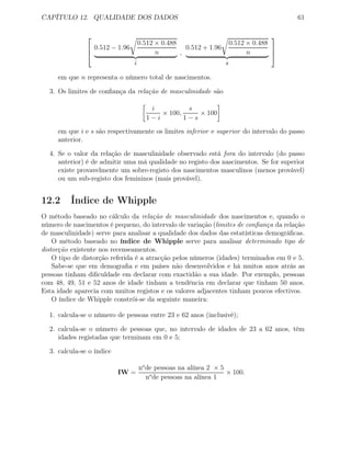 CAPÍTULO 12. QUALIDADE DOS DADOS 61



0.512 − 1.96
0.512 × 0.488
n
i
,
0.512 + 1.96
0.512 × 0.488
n
s



em que n representa o número total de nascimentos.
3. Os limites de conﬁança da relação de masculinidade são
i
1 − i
× 100,
s
1 − s
× 100
em que i e s são respectivamente os limites inferior e superior do intervalo do passo
anterior.
4. Se o valor da relação de masculinidade observado está fora do intervalo (do passo
anterior) é de admitir uma má qualidade no registo dos nascimentos. Se for superior
existe provavelmente um sobre-registo dos nascimentos masculinos (menos provável)
ou um sub-registo dos femininos (mais provável).
12.2 Índice de Whipple
O método baseado no cálculo da relação de masculinidade dos nascimentos e, quando o
número de nascimentos é pequeno, do intervalo de variação (limites de conﬁança da relação
de masculinidade) serve para analisar a qualidade dos dados das estatísticas demográﬁcas.
O método baseado no índice de Whipple serve para analisar determinado tipo de
distorção existente nos recenseamentos.
O tipo de distorção referida é a atracção pelos números (idades) terminados em 0 e 5.
Sabe-se que em demograﬁa e em países não desenvolvidos e há muitos anos atrás as
pessoas tinham diﬁculdade em declarar com exactidão a sua idade. Por exemplo, pessoas
com 48, 49, 51 e 52 anos de idade tinham a tendência em declarar que tinham 50 anos.
Esta idade aparecia com muitos registos e os valores adjacentes tinham poucos efectivos.
O índice de Whipple constrói-se da seguinte maneira:
1. calcula-se o número de pessoas entre 23 e 62 anos (inclusivé);
2. calcula-se o número de pessoas que, no intervalo de idades de 23 a 62 anos, têm
idades registadas que terminam em 0 e 5;
3. calcula-se o índice
IW =
no
de pessoas na alínea 2 × 5
no
de pessoas na alínea 1
× 100.
 