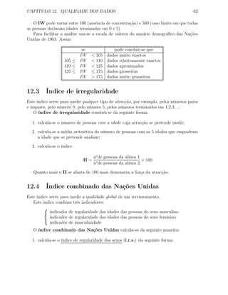 CAPÍTULO 12. QUALIDADE DOS DADOS 62
O IW pode variar entre 100 (ausência de concentração) e 500 (caso limite em que todas
as pessoas declaram idades terminadas em 0 e 5)
Para facilitar a análise usa-se a escala de valores do anuário demográﬁco das Nações
Unidas de 1963. Assim
se pode concluir-se que
IW < 105 dados muito exactos
105 ≤ IW < 110 dados relativamente exactos
110 ≤ IW < 125 dados aproximados
125 ≤ IW ≤ 175 dados grosseiros
IW > 175 dados muito grosseiros
12.3 Índice de irregularidade
Este índice serve para medir qualquer tipo de atracção, por exemplo, pelos números pares
e impares, pelo número 0, pelo número 5, pelos números terminados em 1,2,3, ...
O índice de irregularidade constrói-se da seguinte forma:
1. calcula-se o número de pessoas com a idade cuja atracção se pretende medir;
2. calcula-se a média aritmética do número de pessoas com as 5 idades que enquadram
a idade que se pretende analisar;
3. calcula-se o índice
II =
no
de pessoas da alínea 1
no
de pessoas da alínea 2
× 100
Quanto mais o II se afasta de 100 mais demonstra a força da atracção.
12.4 Índice combinado das Nações Unidas
Este índice serve para medir a qualidade global de um recenseamento.
Este índice combina três indicadores:



indicador de regularidade das idades das pessoas do sexo masculino
indicador de regularidade das idades das pessoas do sexo feminino
indicador de masculinidade
O índice combinado das Nações Unidas calcula-se da seguinte maneira:
1. calcula-se o índice de regularidade dos sexos (i.r.s.) da seguinte forma:
 