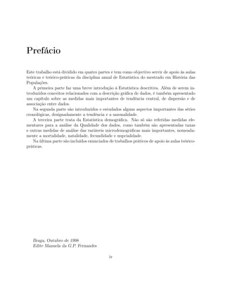 Prefácio
Este trabalho está dividido em quatro partes e tem como objectivo servir de apoio às aulas
teóricas e teórico-práticas da disciplina anual de Estatística do mestrado em História das
Populações.
A primeira parte faz uma breve introdução à Estatística descritiva. Além de serem in-
troduzidos conceitos relacionados com a descrição gráﬁca de dados, é também apresentado
um capítulo sobre as medidas mais importantes de tendência central, de dispersão e de
associação entre dados.
Na segunda parte são introduzidos e estudados alguns aspectos importantes das séries
cronológicas, designadamente a tendência e a sazonalidade.
A terceira parte trata da Estatística demográﬁca. Não só são referidas medidas ele-
mentares para a análise da Qualidade dos dados, como também são apresentadas taxas
e outras medidas de análise das variáveis microdemográﬁcas mais importantes, nomeada-
mente a mortalidade, natalidade, fecundidade e nupcialidade.
Na última parte são incluídos enunciados de trabalhos práticos de apoio às aulas teórico-
práticas.
Braga, Outubro de 1998
Edite Manuela da G.P. Fernandes
iv
 