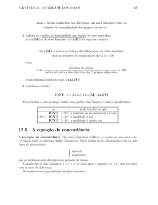 CAPÍTULO 12. QUALIDADE DOS DADOS 63
i.r.s. = média aritmética das diferenças, em valor absoluto, entre as
relações de masculinidade dos grupos sucessivos
2. calcula-se o índice de regularidade das idades do sexo masculino
(i.r.i.(M)) e do sexo feminino (i.r.i.(F)) da seguinte maneira:
i.r.i.(M) = média aritmética das diferenças, em valor absoluto,
entre as relações de regularidade (r.r.) e o 100
com
r.r.=
efectivos do grupo
média aritmética dos efectivos dos 2 grupos adjacentes
× 100
(com fórmulas idênticas para o i.r.i.(F))
3. calcula-se o índice
ICNU=3 × (i.r.s.)+i.r.i.(M)+i.r.i(F)
Para faciliar a interpretação existe uma grelha (das Nações Unidas) classiﬁcativa:
se pode concluir-se que
ICNU < 20 a validade do recenseamento é boa
20 ≤ ICNU < 40 a qualidade é má
ICNU ≥ 40 a qualidade é muito má
12.5 A equação da concordância
A equação da concordância tem como objectivo veriﬁcar se existe ou não uma con-
cordância entre os diversos dados disponíveis. Estes dados estão relacionados com os dois
tipos de movimentos:
natural
migratório
que se veriﬁcam num determinado período de tempo.
Considerem-se dois instantes x e x + n (n anos após o instante x), i.e., dois períodos
com n anos de diferença.
Se conhecermos a população nos dois instantes:
 