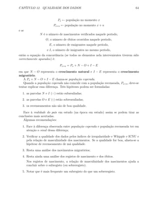 CAPÍTULO 12. QUALIDADE DOS DADOS 64
Px ← população no momento x
Px+n ← população no momento x + n
e se
N é o número de nascimentos veriﬁcados naquele período,
O, o número de óbitos ocorridos naquele período,
E, o número de emigrantes naquele período,
e I, o número de imigrantes no mesmo período,
então a equação da concordância (se todos os elementos nela intervenientes tiverem sido
correctamente apurados) é:
Px+n = Px + N − O + I − E
em que N − O representa o crescimento natural e I − E representa o crescimento
migratório.
A Px + N − O + I − E chama-se população esperada.
Quando a população esperada não coincide com a população recenseada, Px+n, deve-se
tentar explicar essa diferença. Três hipóteses podem ser formuladas:
1. as parcelas N e I (+) estão subavaliadas;
2. as parcelas O e E (-) estão sobreavaliadas;
3. os recenseamentos não são de boa qualidade.
Face à realidade do país em estudo (na época em estudo) assim se podem tirar as
conclusões mais acertadas.
Algumas recomendações:
1. Face à diferença observada entre população esperada e população recenseada ter em
atenção o sinal dessa diferença;
2. Veriﬁcar a qualidade dos dados pelos índices de irregularidade e Whipple e ICNU e
pela relação de masculinidade dos nascimentos. Se a qualidade for boa, afasta-se a
hipótese de recenseamento de má qualidade.
3. Resta uma análise dos movimentos migratórios;
4. Resta ainda uma análise dos registos de nascimento e dos óbitos.
Nos registos de nascimento, a relação de masculinidade dos nascimentos ajuda a
concluir sobre o subregisto (ou sobreregisto).
5. Notar que é mais frequente um subregisto do que um sobreregisto.
 