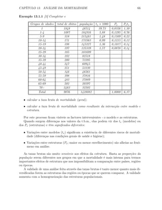 CAPÍTULO 13. ANÁLISE DA MORTALIDADE 66
Exemplo 13.1.1 [3] Completar e
Grupos de idades total de óbitos população tx × 1000 Px Pxtx
1 1848 46514 39,73 0,0326 1,30
1-4 1087 184916 5,88 0,1295 0,76
5-9 318 215461 1,48 0,1509 0,22
10-14 171 173563 0,99 0,1215 0,12
15-19 198 145227 1,36 0,1017 0,14
20-24 197 125339 1,57 0,0878 0,14
25-29 185 101699
30-34 182 82518
35-39 200 73395
40-44 247 60945
45-49 251 53330
50-54 346 46561
55-59 398 37816
60-64 483 27889
65-69 502 20397
70+ 2463 32502
Total 9076 1428082 1,0000 6,37
• calcular a taxa bruta de mortalidade (geral);
• calcular a taxa bruta de mortalidade como resultante da interacção entre modelo e
estrutura.
Por este processo ﬁcam visíveis os factores intervenientes - o modelo e as estruturas.
Quando surgem diferenças nos valores da t.b.m., elas podem vir dos tx (modelos) ou
dos Px (estruturas) e têm signiﬁcados diferentes:
• Variações entre modelos (tx) signiﬁcam a existência de diferentes riscos de mortali-
dade (diferenças nas condições gerais de saúde e higiene);
• Variações entre estruturas (Px; maior ou menor envelhecimento) são alheias ao fenó-
meno em análise.
As taxas brutas são muito sensíveis aos efeitos da estrutura. Basta as proporções da
população serem diferentes nos grupos em que a mortalidade é mais intensa para termos
importantes efeitos de estrutura que nos impossibilitam a comparação entre países, regiões
ou épocas.
A validade de uma análise feita através das taxas brutas é tanto menor quanto mais di-
versiﬁcadas forem as estruturas das regiões ou épocas que se querem comparar. A validade
aumenta com a homogeneização das estruturas populacionais.
 