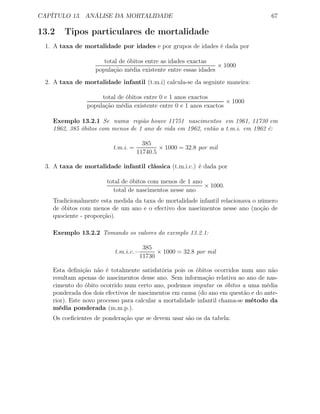 CAPÍTULO 13. ANÁLISE DA MORTALIDADE 67
13.2 Tipos particulares de mortalidade
1. A taxa de mortalidade por idades e por grupos de idades é dada por
total de óbitos entre as idades exactas
população média existente entre essas idades
× 1000
2. A taxa de mortalidade infantil (t.m.i) calcula-se da seguinte maneira:
total de óbitos entre 0 e 1 anos exactos
população média existente entre 0 e 1 anos exactos
× 1000
Exemplo 13.2.1 Se numa região houve 11751 nascimentos em 1961, 11730 em
1962, 385 óbitos com menos de 1 ano de vida em 1962, então a t.m.i. em 1962 é:
t.m.i. =
385
11740.5
× 1000 = 32.8 por mil
3. A taxa de mortalidade infantil clássica (t.m.i.c.) é dada por
total de óbitos com menos de 1 ano
total de nascimentos nesse ano
× 1000.
Tradicionalmente esta medida da taxa de mortalidade infantil relacionava o número
de óbitos com menos de um ano e o efectivo dos nascimentos nesse ano (noção de
quociente - proporção).
Exemplo 13.2.2 Tomando os valores do exemplo 13.2.1:
t.m.i.c.=
385
11730
× 1000 = 32.8 por mil
Esta deﬁnição não é totalmente satisfatória pois os óbitos ocorridos num ano não
resultam apenas de nascimentos desse ano. Sem informação relativa ao ano de nas-
cimento do óbito ocorrido num certo ano, podemos imputar os óbitos a uma média
ponderada dos dois efectivos de nascimentos em causa (do ano em questão e do ante-
rior). Este novo processo para calcular a mortalidade infantil chama-se método da
média ponderada (m.m.p.).
Os coeﬁcientes de ponderação que se devem usar são os da tabela:
 