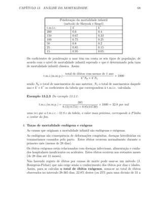 CAPÍTULO 13. ANÁLISE DA MORTALIDADE 68
Ponderação da mortalidade infantil
(método de Shryock e Siegel)
t.m.i.c. k k
200 0.6 0.4
150 0.67 0.33
100 0.75 0.25
50 0.8 0.2
25 0.85 0.15
15 0.95 0.05
Os coeﬁcientes de ponderação a usar têm em conta os seis tipos de população, de
acordo com o nível de mortalidade infantil esperado e que é determinado pela taxa
de mortalidade infantil clássica. Assim
t.m.i.(m.m.p.)=
total de óbitos com menos de 1 ano
k N0 + k N1
× 1000
sendo N0 o total de nascimentos do ano anterior, N1 o total de nascimentos daquele
ano e k e k os coeﬁcientes da tabela que correspondem à t.m.i.c. calculada.
Exemplo 13.2.3 Do exemplo 13.2.1:
t.m.i.(m.m.p.) =
385
0.15(11751) + 0.85(11730)
× 1000 = 32.8 por mil
uma vez que a t.m.i.c.=32.8 e da tabela, o valor mais próximo, corresponde à 2a
linha
a contar do ﬁm.
4. Taxas de mortalidade endógena e exógena
As causas que originam a mortalidade infantil são endógenas e exógenas.
As endógenas são consequência de deformações congénitas, doenças hereditárias ou
traumatismos causados pelo parto. Estes óbitos ocorrem normalmente durante o
primeiro mês (menos de 28 dias).
Os óbitos exógenos estão relacionados com doenças infecciosas, alimentação e cuida-
dos hospitalares insuﬁcientes ou acidentes. Estes óbitos ocorrem nos restantes meses
(de 28 dias até 11 meses).
Não havendo registo de óbitos por causas de morte pode usar-se um método (J.
Bourgeois-Pichat) que não exige senão o conhecimento dos óbitos por dias e idades.
Assim, para se calcular o total de óbitos exógenos, soma-se ao total de óbitos
observados no intervalo 28-365 dias, 22.8% destes (ou 25% para uma divisão de 31 a
 