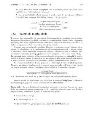 CAPÍTULO 13. ANÁLISE DA MORTALIDADE 69
365 dias). O total de óbitos endógenos é então a diferença entre o total dos óbitos
registados e os óbitos exógenos calculados.
A taxa de mortalidade infantil clássica é igual à taxa de mortalidade endógena
(t.m.end.) mais a taxa de mortalidade exógena (t.m.exo.) sendo
t.m.end.=
total de óbitos endógenos
total de nascimentos do ano
× 1000
t.m.exo.=
total de óbitos exógenos
total de nascimentos do ano
× 1000.
13.3 Tábua de mortalidade
É possível fazer uma análise da mortalidade de uma população calculando outros índices.
O princípio da estandardização [3], que separa o impacte das estruturas do das frequências
(modelos), tem como objectivo manter o efeito das estruturas constante, calculando os
índices comparativos. Não é contudo o método mais usado.
É comum usar o princípio da translação. Com este princípio procura-se estimar a inten-
sidade e o calendário a partir das frequências calculadas em transversal. Aplica-se, assim,
o método da coorte ﬁctícia que consiste em transpôr os fenómenos que se observam num
determinado momento do tempo, para uma coorte imaginária. No caso da mortalidade, a
intensidade mede o número médio de acontecimentos por pessoa e o calendário mede a
sua repartição no tempo. O calendário, ao ser resumido pelo índice da tendência central,
a média, dá-nos a possibilidade de conhecer a duração de vida média das pessoas.
No cômputo dos efectivos de uma população podem surgir efectivos de idade ignorada.
Havendo um número signiﬁcativo de pessoas de idade ignorada, pode usar-se um critério
de repartição dessas pessoas. Calcula-se o factor (Coale e Demeny) de correcção:
população total
população total - população de idade desconhecida
e os efectivos de cada idade (ou grupo de idades) são multiplicados por este factor.
Existem tábuas de mortalidade por idades que se chamam completas, e tábuas de
mortalidade por grupos de idades, chamadas tábuas abreviadas.
Nota 13.3.1 No caso da tábua de mortalidade abreviada, as diversas funções são calcu-
ladas por grupos de idades quinquenais (n=5), excepto no primeiro grupo, que devido à
importância da mortalidade infantil, se divide em dois grupos:
• menos de 1 ano (n=1)
• 1-4 anos completos (n=4).
As diversas funções que integram uma tábua de mortalidade são:
 