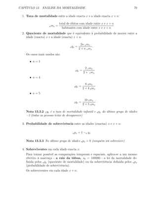 CAPÍTULO 13. ANÁLISE DA MORTALIDADE 70
1. Taxa de mortalidade entre a idade exacta x e a idade exacta x + n:
nmx =
total de óbitos com idade entre x e x + n
habitantes com idade entre x e x + n
2. Quociente de mortalidade que é equivalente à probabilidade de morrer entre a
idade (exacta) x e a idade (exacta) x + n:
nqx =
2n nmx
2 + n nmx
.
Os casos mais usados são:
• n = 1
1qx =
2 1mx
2 + 1mx
• n = 4
4qx =
8 4mx
2 + 4 4mx
• n = 5
5qx =
10 5mx
2 + 5 5mx
Nota 13.3.2 1q0 é a taxa de mortalidade infantil e nqx do último grupo de idades
=1 (todas as pessoas terão de desaparecer)
3. Probabilidade de sobrevivência entre as idades (exactas) x e x + n:
npx = 1 −n qx
Nota 13.3.3 No último grupo de idades npx = 0 (ninguém irá sobreviver)
4. Sobreviventes em cada idade exacta x:
Para tornar possível as comparações temporais e espaciais, aplica-se a um mesmo
efectivo à nascença - a raiz da tábua, s0 = 100000 - a lei da mortalidade de-
ﬁnida pelos nqx (quociente de mortalidade) ou da sobrevivência deﬁnida pelos npx
(probabilidade de sobrevivência).
Os sobreviventes em cada idade x + n:
 