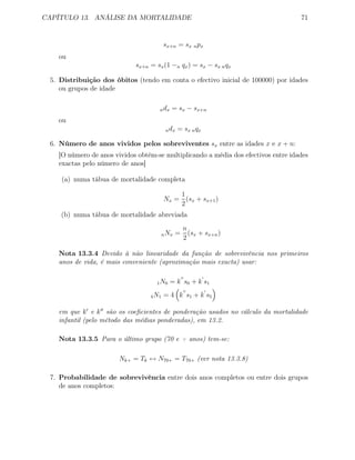 CAPÍTULO 13. ANÁLISE DA MORTALIDADE 71
sx+n = sx npx
ou
sx+n = sx(1 −n qx) = sx − sx nqx
5. Distribuição dos óbitos (tendo em conta o efectivo inicial de 100000) por idades
ou grupos de idade
ndx = sx − sx+n
ou
ndx = sx nqx
6. Número de anos vividos pelos sobreviventes sx entre as idades x e x + n:
[O número de anos vividos obtém-se multiplicando a média dos efectivos entre idades
exactas pelo número de anos]
(a) numa tábua de mortalidade completa
Nx =
1
2
(sx + sx+1)
(b) numa tábua de mortalidade abreviada
nNx =
n
2
(sx + sx+n)
Nota 13.3.4 Devido à não linearidade da função de sobrevivência nos primeiros
anos de vida, é mais conveniente (aproximação mais exacta) usar:
1N0 = k s0 + k s1
4N1 = 4 k s1 + k s5
em que k e k são os coeﬁcientes de ponderação usados no cálculo da mortalidade
infantil (pelo método das médias ponderadas), em 13.2.
Nota 13.3.5 Para o último grupo (70 e + anos) tem-se:
Nk+ = Tk ↔ N70+ = T70+ (ver nota 13.3.8)
7. Probabilidade de sobrevivência entre dois anos completos ou entre dois grupos
de anos completos:
 
