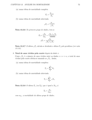 CAPÍTULO 13. ANÁLISE DA MORTALIDADE 72
(a) numa tábua de mortalidade completa
Px =
Nx+1
Nx
(b) numa tábua de mortalidade abreviada
nPx =
nNx+n
nNx
Nota 13.3.6 No primeiro grupo de idades, tem-se
P0 =
5N0
5s0
=
1N0 +4 N1
500000
5P1 =
5N5
1N0 +4 N1
.
Nota 13.3.7 O último nPx calcula-se dividindo o último Tx pelo penúltimo (ver nota
13.3.8).
8. Total de anos vividos pela coorte depois da idade x:
Como nNx é o número de anos vividos entre as idades x e x + n, o total de anos
vividos pela coorte obtém-se somando os nNx. Assim,
(a) numa tábua de mortalidade completa:
Tx =
w
x
Nx
(b) numa tábua de mortalidade abreviada
Tx =
w
x
nNx.
Nota 13.3.8 O último Tx (ou Tk), que é igual a Nk+,é:
Tk =
sk
mk+
com mk+ a mortalidade do último grupo de idades.
 