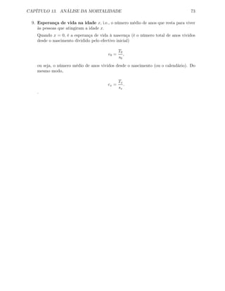 CAPÍTULO 13. ANÁLISE DA MORTALIDADE 73
9. Esperança de vida na idade x, i.e., o número médio de anos que resta para viver
às pessoas que atingiram a idade x.
Quando x = 0, é a esperança de vida à nascença (é o número total de anos vividos
desde o nascimento dividido pelo efectivo inicial)
e0 =
T0
s0
,
ou seja, o número médio de anos vividos desde o nascimento (ou o calendário). Do
mesmo modo,
ex =
Tx
sx
.
.
 