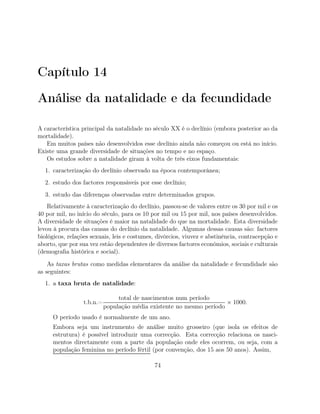 Capítulo 14
Análise da natalidade e da fecundidade
A característica principal da natalidade no século XX é o declínio (embora posterior ao da
mortalidade).
Em muitos países não desenvolvidos esse declínio ainda não começou ou está no início.
Existe uma grande diversidade de situações no tempo e no espaço.
Os estudos sobre a natalidade giram à volta de três eixos fundamentais:
1. caracterização do declínio observado na época contemporânea;
2. estudo dos factores responsáveis por esse declínio;
3. estudo das diferenças observadas entre determinados grupos.
Relativamente à caracterização do declínio, passou-se de valores entre os 30 por mil e os
40 por mil, no início do século, para os 10 por mil ou 15 por mil, nos países desenvolvidos.
A diversidade de situações é maior na natalidade do que na mortalidade. Esta diversidade
levou à procura das causas do declínio da natalidade. Algumas dessas causas são: factores
biológicos, relações sexuais, leis e costumes, divórcios, viuvez e abstinência, contracepção e
aborto, que por sua vez estão dependentes de diversos factores económios, sociais e culturais
(demograﬁa histórica e social).
As taxas brutas como medidas elementares da análise da natalidade e fecundidade são
as seguintes:
1. a taxa bruta de natalidade:
t.b.n.=
total de nascimentos num período
população média existente no mesmo período
× 1000.
O período usado é normalmente de um ano.
Embora seja um instrumento de análise muito grosseiro (que isola os efeitos de
estrutura) é possível introduzir uma correcção. Esta correcção relaciona os nasci-
mentos directamente com a parte da população onde eles ocorrem, ou seja, com a
população feminina no período fértil (por convenção, dos 15 aos 50 anos). Assim,
74
 