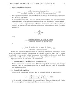 CAPÍTULO 14. ANÁLISE DA NATALIDADE E DA FECUNDIDADE 75
2. taxa de fecundidade geral:
t.f.g.=
total de nascimentos num período
população feminina no período fértil no mesmo período
× 1000
3. taxa de fecundidade geral como resultante da interacção entre o modelo do fenómeno
e a estrutura por idades.
É possivel decompor a t.b.n. nos seus elementos constitutivos, mas como não ocorrem
nascimentos em todos os grupos populacionais, é mais interessante analisar a t.f.g.
A t.f.g. é a soma dos produtos das estruturas relativas em cada idade (ou grupo de
idades), do período fértil das mulheres, pelas taxas nessas mesmas idades (ou grupo
de idades),
t.f.g.=
50
x=15
pxtx
com
px =
população feminina do grupo de idades
população feminina do período fértil
e
tx =
total de nascimentos no grupo de idades
população feminina no grupo
× 1000
Apesar das diferenças existentes entre as curvas de fecundidade dos diversos países,
estas têm um modelo único: partem do 0 no grupo 0-15 anos; a partir dos 15 anos a
fecundidade é crescente até atingir um máximo entre os 20 e os 30 anos; a partir deste
máximo a fecundidade diminui até atingir de novo 0 por volta dos 50 anos.
Tipos particulares de natalidade e de fecundidade:
1. A fecundidade por idades ou por grupos de idades:
Como os nascimentos ocorrem numa determinada parte da população, não é vulgar
calcular taxas de natalidades por idades ou grupos, mas sim taxas de fecundidade
por idades ou grupos.
2. A fecundidade legítima
Relaciona os nascimentos legítimos com as mulheres casadas no período fértil.
t.f.l.=
total de nascimentos legítimos
mulheres casadas 15-49 anos
× 1000
A fecundidade legítima também pode ser medida por idades ou por grupos de idades.
Neste caso aplicam-se as regras já referidas nos casos anteriores.
 