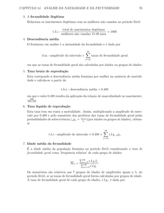CAPÍTULO 14. ANÁLISE DA NATALIDADE E DA FECUNDIDADE 76
3. A fecundidade ilegítima
Relaciona os nascimentos ilegítimos com as mulheres não casadas no período fértil
t.f.i.=
total de nascimentos ilegítimos
mulheres não casadas 15-49 anos
× 1000
4. Descendência média
O fenómeno em análise é a intensidade da fecundidade e é dada por
d.m.=amplitude do intervalo ×
49
x=15
taxas de fecundidade geral
em que as taxas de fecundidade geral são calculadas por idades ou grupos de idades.
5. Taxa bruta de reprodução
Esta correponde à descendência média feminina por mulher na ausência de mortali-
dade e calcula-se a partir de:
t.b.r.=descendência média × 0.488
em que o valor 0.488 resulta da aplicação da relação de masculinidade no nascimento:
100
100+105
.
6. Taxa líquida de reprodução
Esta taxa tem em conta a mortalidade. Assim, multiplicando a amplitude do inter-
valo por 0.488 e pelo somatório dos produtos das taxas de fecundidade geral pelas
probabilidades de sobrevivência (npx = sx+n
sx
)(por idades ou grupos de idades), obtém-
se
t.l.r.=amplitude do intervalo × 0.488 ×
49
x=15
t.f.g. npx
7. Idade média da fecundidade
É a idade média da população feminina no período fértil considerando a taxa de
fecundidade geral como ’frequência relativa’ de cada grupo de idades:
MI =
49
x=15 t.f.g.Ix
49
x=15 t.f.g.
.
Os somatórios são relativos aos 7 grupos de idades de amplitudes iguais a 5, do
período fértil, se as taxas de fecundidade geral forem calculadas por grupos de idade.
A taxa de fecundidade geral de cada grupo de idades, t.f.g., é dada por
 