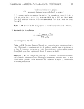 CAPÍTULO 14. ANÁLISE DA NATALIDADE E DA FECUNDIDADE 77
t.f.g. =
total de nascimentos no grupo x
população feminina (no período fértil) no grupo x
.
O Ix é o ponto médio, do grupo x, das idades. Por exemplo, no grupo 15-19, I15 =
17.5; no grupo 20-24, I20 = 22.5; no grupo 25-29, I25 = 27.5; no grupo 30-34,
I30 = 32.5; no grupo 35-39, I35 = 37.5; no grupo 40-44, I40 = 42.5; e no grupo 45-49,
I45 = 47.5.
Nota 14.0.9 O valor de MI de referência no mundo varia entre os 26 e 33 anos.
8. Variância da fecundidade
σ2
=
49
x=15 t.f.g.(Ix − MI)2
49
x=15 t.f.g.
e o desvio padrão σ é
√
σ2.
Nota 14.0.10 Um valor baixo de MI pode ser consequência de um casamento pre-
coce. Observando a curva das proporções de mulheres casadas, poder-se-á concluir se
se trata de casamento precoce ou se o valor baixo é devido à contracepção (curva de
fecundidade geral desce rapidamente depois de uma certa idade).
Exemplo 14.0.1 No exemplo da ﬁgura 14.1, o casamento é relativamente tardio.
Um casamento tardio associado à contracepção origina uma variância baixa. As duas
curvas foram ajustadas a 100. As colunas 3 e 5 da tabela da ﬁgura 14.2 apresentam
os valores já ajustados.
 