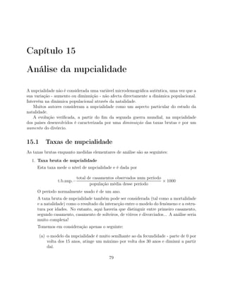 Capítulo 15
Análise da nupcialidade
A nupcialidade não é considerada uma variável microdemográﬁca autêntica, uma vez que a
sua variação - aumento ou diminuição - não afecta directamente a dinâmica populacional.
Intervém na dinâmica populacional através da natalidade.
Muitos autores consideram a nupcialidade como um aspecto particular do estudo da
natalidade.
A evolução veriﬁcada, a partir do ﬁm da segunda guerra mundial, na nupcialidade
dos países desenvolvidos é caracterizada por uma diminuição das taxas brutas e por um
aumento do divórcio.
15.1 Taxas de nupcialidade
As taxas brutas enquanto medidas elementares de análise são as seguintes:
1. Taxa bruta de nupcialidade
Esta taxa mede o nível de nupcialidade e é dada por
t.b.nup.=
total de casamentos observados num período
população média desse período
× 1000
O período normalmente usado é de um ano.
A taxa bruta de nupcialidade também pode ser considerada (tal como a mortalidade
e a natalidade) como o resultado da interacção entre o modelo do fenómeno e a estru-
tura por idades. No entanto, aqui haveria que distinguir entre primeiro casamento,
segundo casamento, casamento de solteiros, de viúvos e divorciados... A análise seria
muito complexa!
Tomemos em consideração apenas o seguinte:
(a) o modelo da nupcialidade é muito semlhante ao da fecundidade - parte de 0 por
volta dos 15 anos, atinge um máximo por volta dos 30 anos e diminui a partir
daí.
79
 