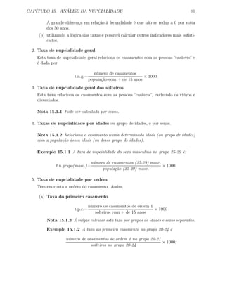 CAPÍTULO 15. ANÁLISE DA NUPCIALIDADE 80
A grande diferença em relação à fecundidade é que não se reduz a 0 por volta
dos 50 anos.
(b) utilizando a lógica das taxas é possível calcular outros indicadores mais soﬁsti-
cados.
2. Taxa de nupcialidade geral
Esta taxa de nupcialidade geral relaciona os casamentos com as pessoas ”casáveis” e
é dada por
t.n.g.=
número de casamentos
população com + de 15 anos
× 1000.
3. Taxa de nupcialidade geral dos solteiros
Esta taxa relaciona os casamentos com as pessoas ”casáveis”, excluindo os viúvos e
divorciados.
Nota 15.1.1 Pode ser calculada por sexos.
4. Taxas de nupcialidade por idades ou grupo de idades, e por sexos.
Nota 15.1.2 Relaciona o casamento numa determinada idade (ou grupo de idades)
com a população dessa idade (ou desse grupo de idades).
Exemplo 15.1.1 A taxa de nupcialidade do sexo masculino no grupo 25-29 é:
t.n.grupo(masc.)=
número de casamentos (25-29) masc.
população (25-29) masc.
× 1000.
5. Taxa de nupcialidade por ordem
Tem em conta a ordem do casamento. Assim,
(a) Taxa do primeiro casamento
t.p.c.=
número de casamentos de ordem 1
solteiros com + de 15 anos
× 1000
Nota 15.1.3 É vulgar calcular esta taxa por grupos de idades e sexos separados.
Exemplo 15.1.2 A taxa do primeiro casamento no grupo 20-24 é
número de casamentos de ordem 1 no grupo 20-24
solteiros no grupo 20-24
× 1000;
 