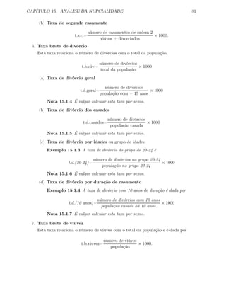 CAPÍTULO 15. ANÁLISE DA NUPCIALIDADE 81
(b) Taxa do segundo casamento
t.s.c.=
número de casamentos de ordem 2
viúvos + divorciados
× 1000.
6. Taxa bruta de divórcio
Esta taxa relaciona o número de divórcios com o total da população,
t.b.div.=
número de divórcios
total da população
× 1000
(a) Taxa de divórcio geral
t.d.geral=
número de divórcios
população com + 15 anos
× 1000
Nota 15.1.4 É vulgar calcular esta taxa por sexos.
(b) Taxa de divórcio dos casados
t.d.casados=
número de divórcios
população casada
× 1000
Nota 15.1.5 É vulgar calcular esta taxa por sexos.
(c) Taxa de divórcio por idades ou grupo de idades
Exemplo 15.1.3 A taxa de divórcio do grupo de 20-24 é
t.d.(20-24)=
número de divórcios no grupo 20-24
população no grupo 20-24
× 1000
Nota 15.1.6 É vulgar calcular esta taxa por sexos.
(d) Taxa de divórcio por duração de casamento
Exemplo 15.1.4 A taxa de divórcio com 10 anos de duração é dada por
t.d.(10 anos)=
número de divórcios com 10 anos
população casada há 10 anos
× 1000
Nota 15.1.7 É vulgar calcular esta taxa por sexos.
7. Taxa bruta de viuvez
Esta taxa relaciona o número de viúvos com o total da população e é dada por
t.b.viuvez=
número de viúvos
população
× 1000.
 