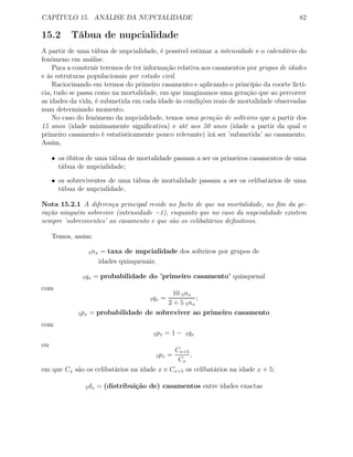 CAPÍTULO 15. ANÁLISE DA NUPCIALIDADE 82
15.2 Tábua de nupcialidade
A partir de uma tábua de nupcialidade, é possível estimar a intensidade e o calendário do
fenómeno em análise.
Para a construir teremos de ter informação relativa aos casamentos por grupos de idades
e às estruturas populacionais por estado civil.
Raciocinando em termos do primeiro casamento e aplicando o princípio da coorte ﬁctí-
cia, tudo se passa como na mortalidade, em que imaginamos uma geração que ao percorrer
as idades da vida, é submetida em cada idade às condições reais de mortalidade observadas
num determinado momento.
No caso do fenómeno da nupcialidade, temos uma geração de solteiros que a partir dos
15 anos (idade minimamente signiﬁcativa) e até aos 50 anos (idade a partir da qual o
primeiro casamento é estatisticamente pouco relevante) irá ser ’submetida’ ao casamento.
Assim,
• os óbitos de uma tábua de mortalidade passam a ser os primeiros casamentos de uma
tábua de nupcialidade;
• os sobreviventes de uma tábua de mortalidade passam a ser os celibatários de uma
tábua de nupcialidade.
Nota 15.2.1 A diferença principal reside no facto de que na mortalidade, no ﬁm da ge-
ração ninguém sobrevive (intensidade =1), enquanto que no caso da nupcialidade existem
sempre ’sobreviventes’ ao casamento e que são os celibatários deﬁnitivos.
Temos, assim:
5nx = taxa de nupcialidade dos solteiros por grupos de
idades quinquenais;
5qx = probabilidade do ’primeiro casamento’ quinquenal
com
5qx =
10 5nx
2 + 5 5nx
;
5px = probabilidade de sobreviver ao primeiro casamento
com
5px = 1 − 5qx
ou
5px =
Cx+5
Cx
,
em que Cx são os celibatários na idade x e Cx+5 os celibatários na idade x + 5;
5dx = (distribuição de) casamentos entre idades exactas
 