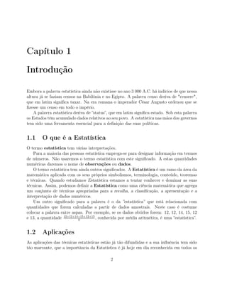 Capítulo 1
Introdução
Embora a palavra estatística ainda não existisse no ano 3 000 A.C. há indícios de que nessa
altura já se faziam censos na Babilónia e no Egipto. A palavra censo deriva de "censere",
que em latim signiﬁca taxar. Na era romana o imperador César Augusto ordenou que se
ﬁzesse um censo em todo o império.
A palavra estatística deriva de ”status”, que em latim signiﬁca estado. Sob esta palavra
os Estados têm acumulado dados relativos ao seu povo. A estatística nas mãos dos governos
tem sido uma ferramenta essencial para a deﬁnição das suas políticas.
1.1 O que é a Estatística
O termo estatística tem várias interpretações.
Para a maioria das pessoas estatística emprega-se para designar informação em termos
de números. Não usaremos o termo estatística com este signiﬁcado. A estas quantidades
numéricas daremos o nome de observações ou dados.
O termo estatística tem ainda outros signiﬁcados. A Estatística é um ramo da área da
matemática aplicada com os seus próprios simbolismos, terminologia, conteúdo, teoremas
e técnicas. Quando estudamos Estatística estamos a tentar conhecer e dominar as suas
técnicas. Assim, podemos deﬁnir a Estatística como uma ciência matemática que agrega
um conjunto de técnicas apropriadas para a recolha, a classiﬁcação, a apresentação e a
interpretação de dados numéricos.
Um outro signiﬁcado para a palavra é o da ”estatística” que está relacionada com
quantidades que forem calculadas a partir de dados amostrais. Neste caso é costume
colocar a palavra entre aspas. Por exemplo, se os dados obtidos forem: 12, 12, 14, 15, 12
e 13, a quantidade 12+12+14+15+12+13
6
, conhecida por média aritmética, é uma ”estatística”.
1.2 Aplicações
As aplicações das técnicas estatísticas estão já tão difundidas e a sua inﬂuência tem sido
tão marcante, que a importância da Estatística é já hoje em dia reconhecida em todos os
2
 