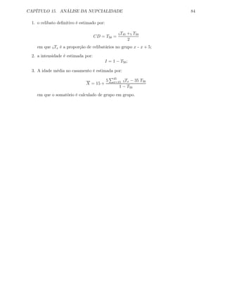 CAPÍTULO 15. ANÁLISE DA NUPCIALIDADE 84
1. o celibato deﬁnitivo é estimado por:
CD = T50 =
5T45 +5 T50
2
em que 5Tx é a proporção de celibatários no grupo x - x + 5;
2. a intensidade é estimada por:
I = 1 − T50;
3. A idade média no casamento é estimada por:
X = 15 +
5 45
x=15 5Tx − 35 T50
1 − T50
em que o somatório é calculado de grupo em grupo.
 