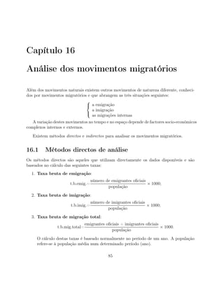 Capítulo 16
Análise dos movimentos migratórios
Além dos movimentos naturais existem outros movimentos de natureza diferente, conheci-
dos por movimentos migratórios e que abrangem as três situações seguintes:



a emigração
a imigração
as migrações internas
A variação destes movimentos no tempo e no espaço depende de factores socio-económicos
complexos internos e externos.
Existem métodos directos e indirectos para analisar os movimentos migratórios.
16.1 Métodos directos de análise
Os métodos directos são aqueles que utilizam directamente os dados disponíveis e são
baseados no cálculo das seguintes taxas:
1. Taxa bruta de emigração:
t.b.emig.=
número de emigrantes oﬁciais
população
× 1000;
2. Taxa bruta de imigração:
t.b.imig.=
número de imigrantes oﬁciais
população
× 1000;
3. Taxa bruta de migração total:
t.b.mig.total=
emigrantes oﬁciais + imigrantes oﬁciais
população
× 1000.
O cálculo destas taxas é baseado normalmente no período de um ano. A população
refere-se à população média num determinado período (ano).
85
 