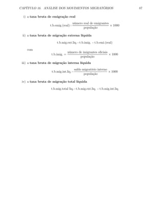 CAPÍTULO 16. ANÁLISE DOS MOVIMENTOS MIGRATÓRIOS 87
i) a taxa bruta de emigração real
t.b.emig.(real)=
número real de emigrantes
população
× 1000
ii) a taxa bruta de migração externa líquida
t.b.mig.ext.liq.=t.b.imig. - t.b.emi.(real)
com
t.b.imig. =
número de imigrantes oﬁciais
população
× 1000
iii) a taxa bruta de migração interna líquida
t.b.mig.int.liq.=
saldo migratório interno
população
× 1000
iv) a taxa bruta de migração total líquida
t.b.mig.total liq.=t.b.mig.ext.liq. - t.b.mig.int.liq
 