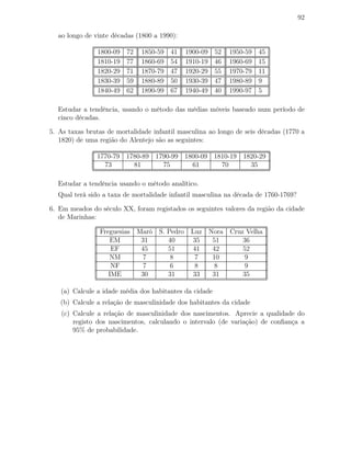 92
ao longo de vinte décadas (1800 a 1990):
1800-09 72 1850-59 41 1900-09 52 1950-59 45
1810-19 77 1860-69 54 1910-19 46 1960-69 15
1820-29 71 1870-79 47 1920-29 55 1970-79 11
1830-39 59 1880-89 50 1930-39 47 1980-89 9
1840-49 62 1890-99 67 1940-49 40 1990-97 5
Estudar a tendência, usando o método das médias móveis baseado num período de
cinco décadas.
5. As taxas brutas de mortalidade infantil masculina ao longo de seis décadas (1770 a
1820) de uma região do Alentejo são as seguintes:
1770-79 1780-89 1790-99 1800-09 1810-19 1820-29
73 81 75 61 70 35
Estudar a tendência usando o método analítico.
Qual terá sido a taxa de mortalidade infantil masculina na década de 1760-1769?
6. Em meados do século XX, foram registados os seguintes valores da região da cidade
de Marinhas:
Freguesias Maró S. Pedro Luz Nora Cruz Velha
EM 31 40 35 51 36
EF 45 51 41 42 52
NM 7 8 7 10 9
NF 7 6 8 8 9
IME 30 31 33 31 35
(a) Calcule a idade média dos habitantes da cidade
(b) Calcule a relação de masculinidade dos habitantes da cidade
(c) Calcule a relação de masculinidade dos nascimentos. Aprecie a qualidade do
registo dos nascimentos, calculando o intervalo (de variação) de conﬁança a
95% de probabilidade.
 