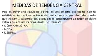 MEDIDAS DE TENDÊNCIA CENTRAL 
Para descrever uma população a partir de uma amostra, são usadas medidas 
estatísticas. As medidas de tendência centra, por exemplo, são todas aquelas 
que indicam a tendência dos dados em se concentrarem ao redor de alguns 
valores. Três dessas medidas são de uso frequente: 
• MÉDIA ARITMÉTICA 
• MODA 
• MEDIANA 
 