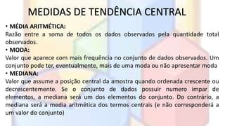 MEDIDAS DE TENDÊNCIA CENTRAL 
• MÉDIA ARITMÉTICA: 
Razão entre a soma de todos os dados observados pela quantidade total 
observados. 
• MODA: 
Valor que aparece com mais frequência no conjunto de dados observados. Um 
conjunto pode ter, eventualmente, mais de uma moda ou não apresentar moda 
• MEDIANA: 
Valor que assume a posição central da amostra quando ordenada crescente ou 
decrescentemente. Se o conjunto de dados possuir numero impar de 
elementos, a mediana será um dos elementos do conjunto. Do contrário, a 
mediana será a media aritmética dos termos centrais (e não corresponderá a 
um valor do conjunto) 
 