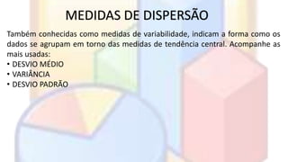 MEDIDAS DE DISPERSÃO 
Também conhecidas como medidas de variabilidade, indicam a forma como os 
dados se agrupam em torno das medidas de tendência central. Acompanhe as 
mais usadas: 
• DESVIO MÉDIO 
• VARIÂNCIA 
• DESVIO PADRÃO 
 