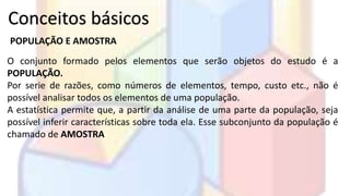 Conceitos básicos 
POPULAÇÃO E AMOSTRA 
O conjunto formado pelos elementos que serão objetos do estudo é a 
POPULAÇÃO. 
Por serie de razões, como números de elementos, tempo, custo etc., não é 
possível analisar todos os elementos de uma população. 
A estatística permite que, a partir da análise de uma parte da população, seja 
possível inferir características sobre toda ela. Esse subconjunto da população é 
chamado de AMOSTRA 
 