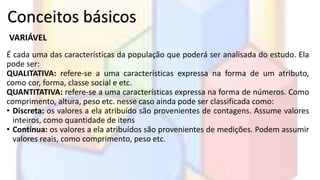 Conceitos básicos 
VARIÁVEL 
É cada uma das características da população que poderá ser analisada do estudo. Ela 
pode ser: 
QUALITATIVA: refere-se a uma características expressa na forma de um atributo, 
como cor, forma, classe social e etc. 
QUANTITATIVA: refere-se a uma características expressa na forma de números. Como 
comprimento, altura, peso etc. nesse caso ainda pode ser classificada como: 
• Discreta: os valores a ela atribuído são provenientes de contagens. Assume valores 
inteiros, como quantidade de itens 
• Contínua: os valores a ela atribuídos são provenientes de medições. Podem assumir 
valores reais, como comprimento, peso etc. 
 
