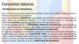 Conceitos básicos 
DISTRIBUIÇÃO DE FREQUÊNCIA 
Uma da maneiras possíveis para analisar dados acerca de um determinada amostra é 
verificar a frequência que ocorrem. 
Chama-se frequência ABSOLUTA a quantidade de ocorrência de determinado dado. A 
razão entre sua frequência absoluta e o total de observações é chamado de 
frequência RELATIVA, expressa geralmente em termos percentuais. 
É comum também calcular a FREQUÊNCIA ABSOLUTA ACUMULADA, que consiste na 
soma das frequências absolutas dos dados anteriores até aquele em questão. Da 
mesma forma, calcula-se a FREQUÊNCIA RELATIVA ACUMULADA. 
Em algumas situações, é conveniente agrupar os dados da variável em intervalos ou 
classes. Para isso, calcula-se a AMPLITUDE TOTAL da variável, dada pela diferença 
entre o maior e o menor valor observado. Em seguida, estabelece-se a quantidade de 
faixas ou classes com que se deseja trabalhar e, por fim, divide-se a amplitude total 
por esse numero, obtendo-se assim a AMPLITUDE DO INTERVALO 
 
