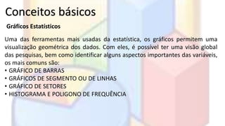 Conceitos básicos 
Gráficos Estatísticos 
Uma das ferramentas mais usadas da estatística, os gráficos permitem uma 
visualização geométrica dos dados. Com eles, é possível ter uma visão global 
das pesquisas, bem como identificar alguns aspectos importantes das variáveis, 
os mais comuns são: 
• GRÁFICO DE BARRAS 
• GRÁFICOS DE SEGMENTO OU DE LINHAS 
• GRÁFICO DE SETORES 
• HISTOGRAMA E POLIGONO DE FREQUÊNCIA 
 