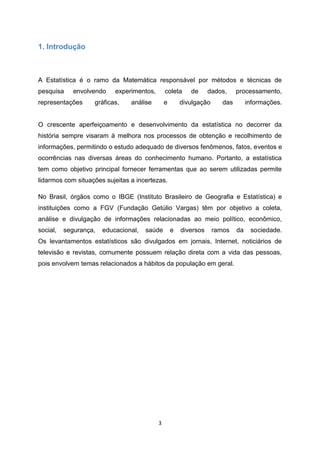 3
1. Introdução
A Estatística é o ramo da Matemática responsável por métodos e técnicas de
pesquisa envolvendo experimentos, coleta de dados, processamento,
representações gráficas, análise e divulgação das informações.
O crescente aperfeiçoamento e desenvolvimento da estatística no decorrer da
história sempre visaram à melhora nos processos de obtenção e recolhimento de
informações, permitindo o estudo adequado de diversos fenômenos, fatos, eventos e
ocorrências nas diversas áreas do conhecimento humano. Portanto, a estatística
tem como objetivo principal fornecer ferramentas que ao serem utilizadas permite
lidarmos com situações sujeitas a incertezas.
No Brasil, órgãos como o IBGE (Instituto Brasileiro de Geografia e Estatística) e
instituições como a FGV (Fundação Getúlio Vargas) têm por objetivo a coleta,
análise e divulgação de informações relacionadas ao meio político, econômico,
social, segurança, educacional, saúde e diversos ramos da sociedade.
Os levantamentos estatísticos são divulgados em jornais, Internet, noticiários de
televisão e revistas, comumente possuem relação direta com a vida das pessoas,
pois envolvem temas relacionados a hábitos da população em geral.
 