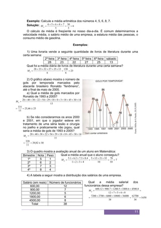11
Exemplo: Calcule a média aritmética dos números 4, 5, 6, 8, 7.
Solução: 6
5
30
5
78654


aM
O cálculo da média é freqüente no nosso dia-a-dia. É comum determinarmos a
velocidade média, o salário médio de uma empresa, a estatura média das pessoas, o
consumo médio de gasolina.
Exemplos:
1) Uma livraria vende a seguinte quantidade de livros de literatura durante uma
certa semana:
2ª feira 3ª feira 4ª feira 5ª feira 6ª feira sábado
28 23 22 27 25 13
Qual foi a média diária de livros de literatura durante uma certa semana?
23
6
138
6
132527222328


aM
2) O gráfico abaixo mostra o número de
gols por temporada marcados pelo
atacante brasileiro Ronaldo “fenômeno”,
até o final de maio de 2005.
a) Qual a média de gols marcados por
Ronaldo de 1993 a 2005?
2546,25
13
331
13
143045183018295422384020


aM
b) Se não considerarmos os anos 2000
e 2001, em que o jogador esteve em
tratamento de uma séria lesão e cirurgia
no joelho e praticamente não jogou, qual
seria a média de gols de 1993 e 2005?
3082,29
11
328
11
1430451818295422384020


aM
3) O quadro mostra a avaliação anual de um aluno em Matemática:
Qual a média anual que o aluno conseguiu?
7
10
70
10
3221125
4321
4.83.72.61.5





pM
4) A tabela a seguir mostra a distribuição dos salários de uma empresa.
Qual a média salarial dos
funcionários dessa empresa?
1650
38
62700
38
3600010800600027007200
865712
8.45006.18005.12007.90012.600






pM
Bimestre Nota Peso
1º 5 1
2º 6 2
3º 7 3
4º 8 4
Salário (em reais) Número de funcionários
600,00 12
900,00 7
1200,00 5
1800,00 6
4500,00 8
Total 38
 