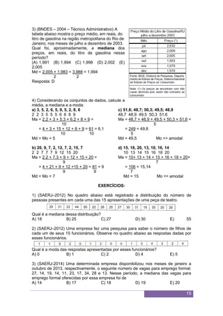 15
3) (BNDES – 2004 – Técnico Administrativo) A
tabela abaixo mostra o preço médio, em reais, do
litro de gasolina na região metropolitana do Rio de
Janeiro, nos meses de julho a dezembro de 2003.
Qual foi, aproximadamente, a mediana dos
preços, em reais, do litro de gasolina nesse
período?
(A) 1,991 (B) 1,994 (C) 1,998 (D) 2,002 (E)
2,005
Md = 2,005 + 1,983 = 3,988 = 1,994
2 2
Resposta: D
4) Considerando os conjuntos de dados, calcule a
média, a mediana e a moda:
a) 3, 5, 2, 6, 5, 9, 5, 2, 8, 6
2 2 3 5 5 5 6 6 8 9
Ma = 2.2 + 3 + 5.3 + 6.2 + 8 + 9 =
10
= 4 + 3 + 15 + 12 + 8 + 9 = 61 = 6,1
10 10
Md = Mo = 5
b) 20, 9, 7, 2, 12, 7, 2, 15, 7
2 2 7 7 7 9 12 15 20
Ma = 2.2 + 7.3 + 9 + 12 + 15 + 20 =
9
= 4 + 21 + 9 + 12 +15 + 20 = 81 = 9
9 9
Md = Mo = 7
c) 51,6; 48,7; 50,3; 49,5; 48,9
48,7 48,9 49,5 50,3 51,6
Ma = 48,7 + 48,9 + 49,5 + 50,3 + 51,6 =
5
= 249 = 49,8
5
Md = 49,5 Mo => amodal
d) 15, 18, 20, 13, 10, 16, 14
10 13 14 15 16 18 20
Ma = 10+ 13 + 14 + 15 + 16 + 18 + 20=
7
= 106 = 15,14
7
Md = 15 Mo => amodal
EXERCÍCIOS:
1) (SAERJ–2012) No quadro abaixo está registrado a distribuição do número de
pessoas presentes em cada uma das 15 apresentações de uma peça de teatro.
Qual é a mediana dessa distribuição?
A) 18 B) 25 C) 27 D) 30 E) 55
2) (SAERJ–2012) Uma empresa fez uma pesquisa para saber o número de filhos de
cada um de seus 15 funcionários. Observe no quadro abaixo as respostas dadas por
esses funcionários.
Qual é a moda das respostas apresentadas por esses funcionários?
A) 0 B) 1 C) 2 D) 4 E) 5
3) (SAERJ-2014) Uma determinada empresa disponibilizou nos meses de janeiro a
outubro de 2013, respectivamente, o seguinte número de vagas para emprego formal:
27, 14, 19, 14, 11, 23, 17, 34, 28 e 13. Nesse período, a mediana das vagas para
emprego formal oferecidas por essa empresa foi de
A) 14 B) 17 C) 18 D) 19 E) 20
 
